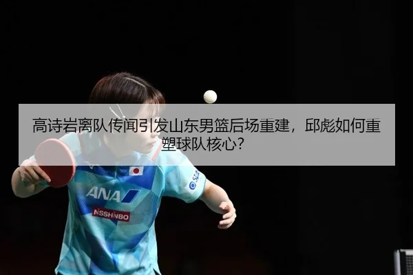 高诗岩离队传闻引发山东男篮后场重建，邱彪如何重塑球队核心？